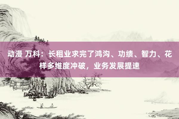 动漫 万科：长租业求完了鸿沟、功绩、智力、花样多维度冲破，业务发展提速