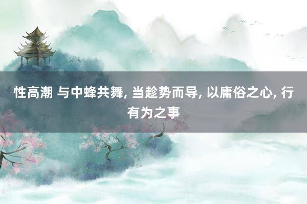 性高潮 与中蜂共舞， 当趁势而导， 以庸俗之心， 行有为之事