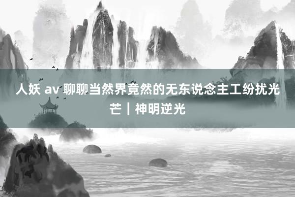 人妖 av 聊聊当然界竟然的无东说念主工纷扰光芒｜神明逆光