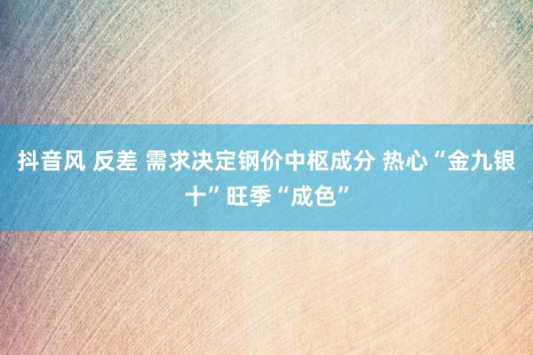 抖音风 反差 需求决定钢价中枢成分 热心“金九银十”旺季“成色”