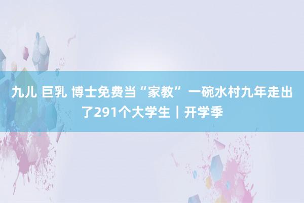 九儿 巨乳 博士免费当“家教” 一碗水村九年走出了291个大学生｜开学季