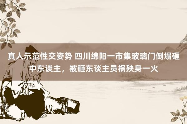 真人示范性交姿势 四川绵阳一市集玻璃门倒塌砸中东谈主，被砸东谈主员祸殃身一火