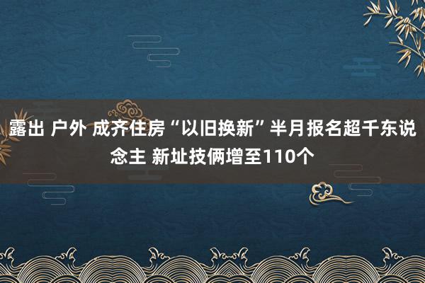 露出 户外 成齐住房“以旧换新”半月报名超千东说念主 新址技俩增至110个