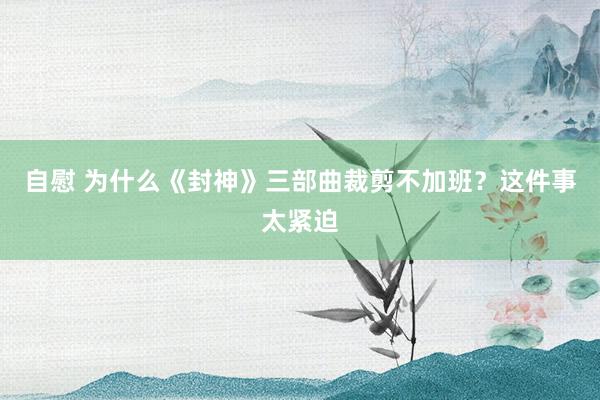 自慰 为什么《封神》三部曲裁剪不加班？这件事太紧迫