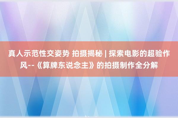 真人示范性交姿势 拍摄揭秘 | 探索电影的超验作风--《算牌东说念主》的拍摄制作全分解