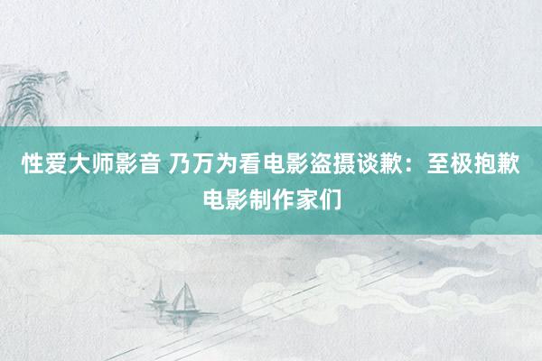 性爱大师影音 乃万为看电影盗摄谈歉：至极抱歉电影制作家们