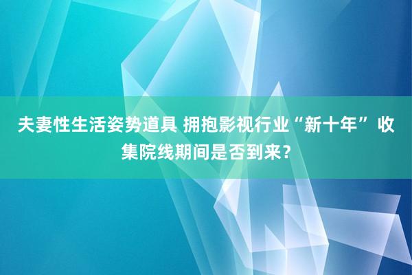 夫妻性生活姿势道具 拥抱影视行业“新十年” 收集院线期间是否到来？