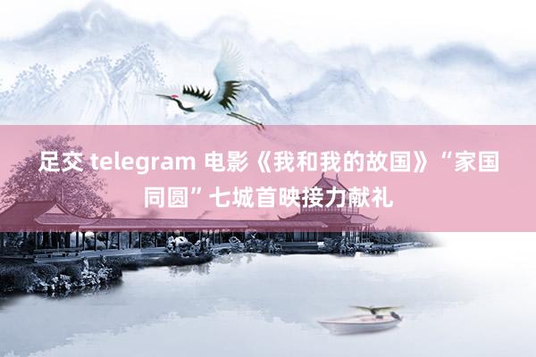 足交 telegram 电影《我和我的故国》“家国同圆”七城首映接力献礼