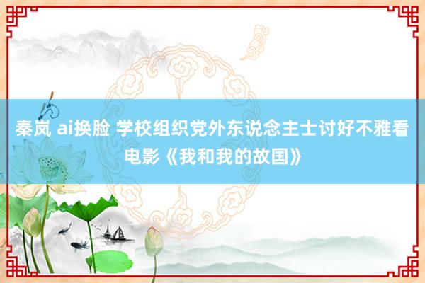 秦岚 ai换脸 学校组织党外东说念主士讨好不雅看电影《我和我的故国》