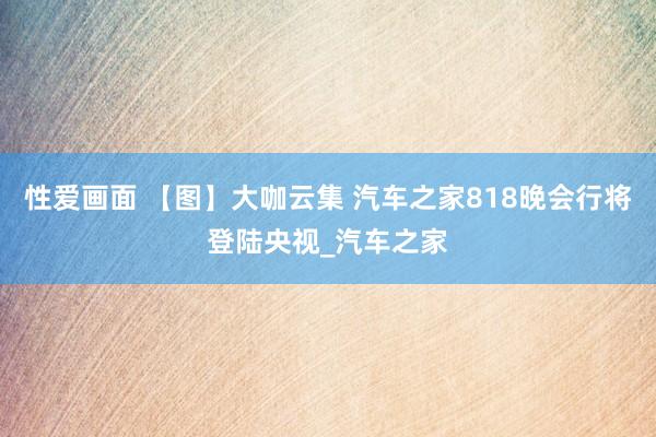 性爱画面 【图】大咖云集 汽车之家818晚会行将登陆央视_汽车之家