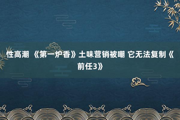 性高潮 《第一炉香》土味营销被嘲 它无法复制《前任3》