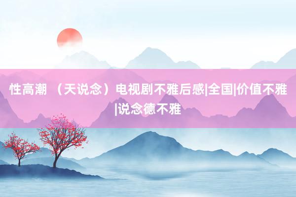 性高潮 （天说念）电视剧不雅后感|全国|价值不雅|说念德不雅