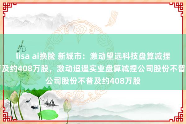 lisa ai换脸 新城市：激动望远科技盘算减捏公司股份不普及约408万股，激动迢遥实业盘算减捏公司股份不普及约408万股