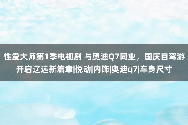 性爱大师第1季电视剧 与奥迪Q7同业，国庆自驾游开启辽远新篇章|悦动|内饰|奥迪q7|车身尺寸