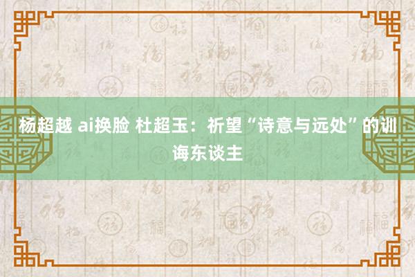 杨超越 ai换脸 杜超玉：祈望“诗意与远处”的训诲东谈主