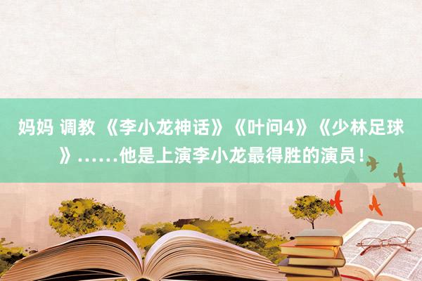 妈妈 调教 《李小龙神话》《叶问4》《少林足球》……他是上演李小龙最得胜的演员！