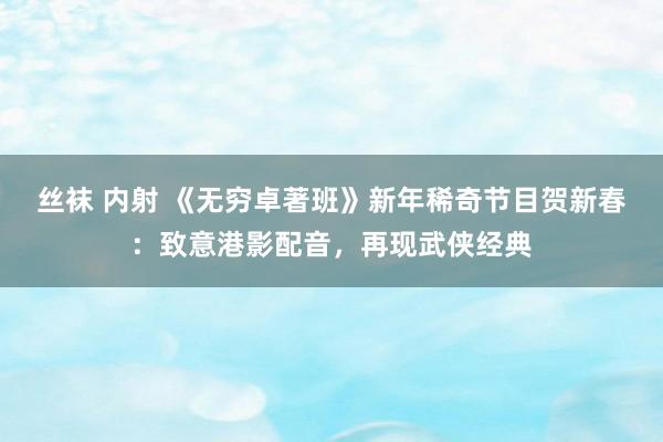 丝袜 内射 《无穷卓著班》新年稀奇节目贺新春：致意港影配音，再现武侠经典