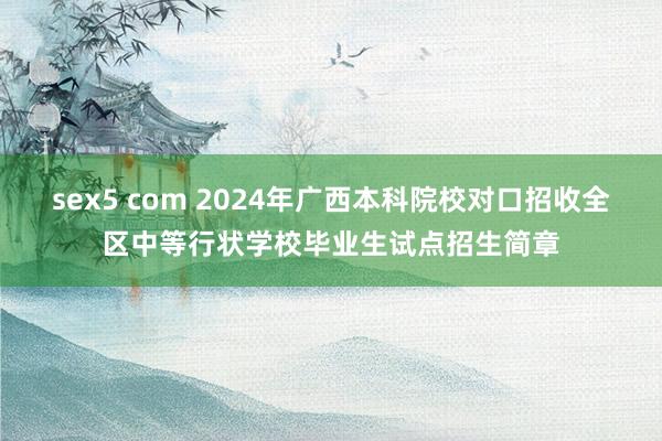 sex5 com 2024年广西本科院校对口招收全区中等行状学校毕业生试点招生简章