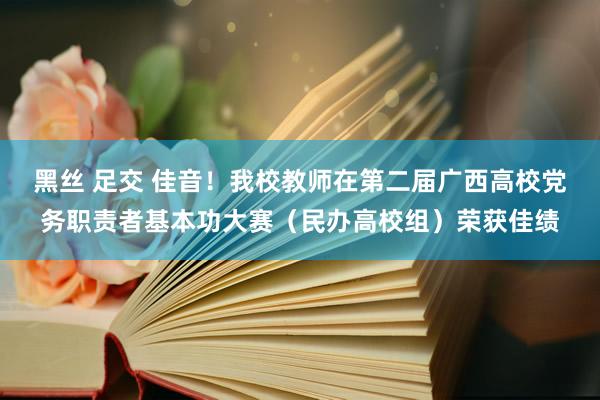 黑丝 足交 佳音！我校教师在第二届广西高校党务职责者基本功大赛（民办高校组）荣获佳绩