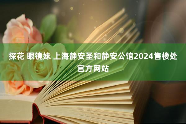 探花 眼镜妹 上海静安圣和静安公馆2024售楼处官方网站