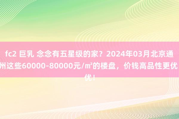 fc2 巨乳 念念有五星级的家？2024年03月北京通州这些60000-80000元/㎡的楼盘，价钱高品性更优！