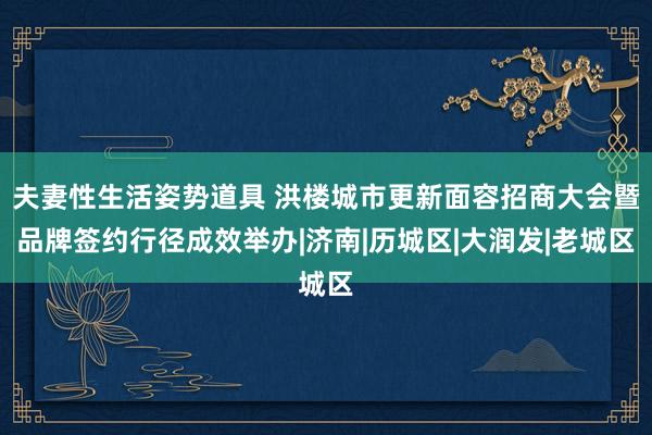 夫妻性生活姿势道具 洪楼城市更新面容招商大会暨品牌签约行径成效举办|济南|历城区|大润发|老城区