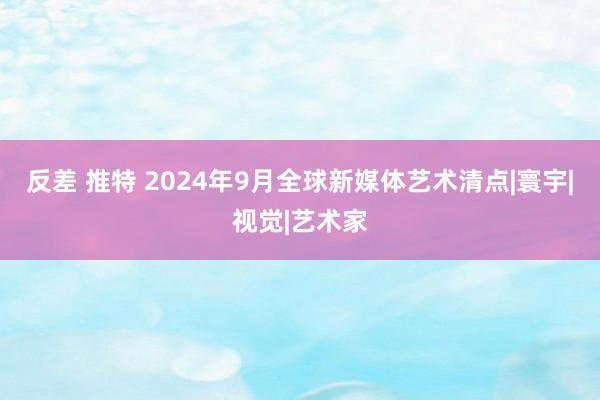 反差 推特 2024年9月全球新媒体艺术清点|寰宇|视觉|艺术家