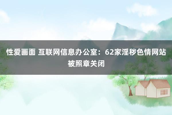 性爱画面 互联网信息办公室：62家淫秽色情网站被照章关闭