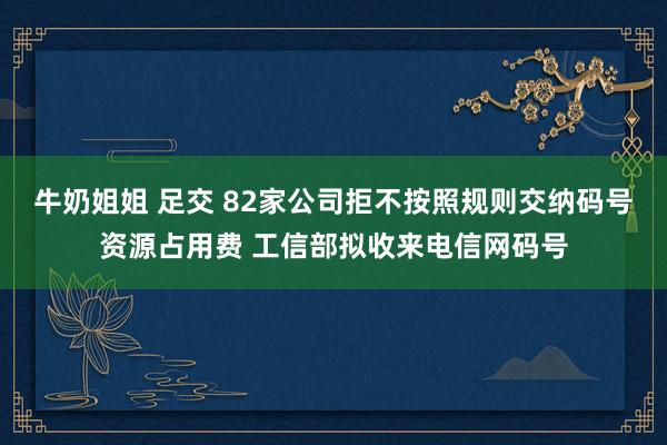 牛奶姐姐 足交 82家公司拒不按照规则交纳码号资源占用费 工信部拟收来电信网码号