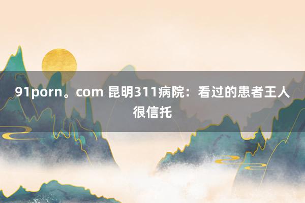 91porn。com 昆明311病院：看过的患者王人很信托