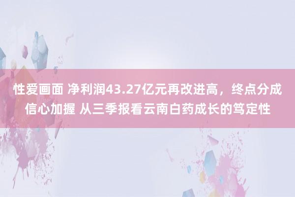 性爱画面 净利润43.27亿元再改进高，终点分成信心加握 从三季报看云南白药成长的笃定性