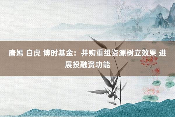 唐嫣 白虎 博时基金：并购重组资源树立效果 进展投融资功能