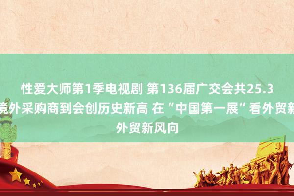 性爱大师第1季电视剧 第136届广交会共25.3万名境外采购商到会创历史新高 在“中国第一展”看外贸新风向