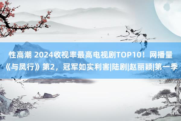 性高潮 2024收视率最高电视剧TOP10！网播量《与凤行》第2，冠军如实利害|陆剧|赵丽颖|第一季